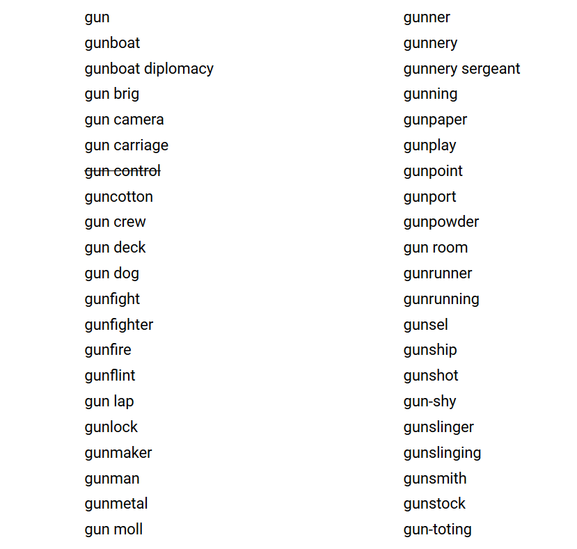 gun gunboat gunboat diplomacy gun brig gun camera gun carriage gun control guncotton gun crew gun deck gun dog gunfight gunfighter gunfire gunflint gun lap gunlock gunmaker gunman gunmetal gun moll gunner gunnery gunnery sergeant gunning gunpaper gunplay gunpoint gunport gunpowder gun room gunrunner gunrunning gunsel gunship gunshot gun-shy gunslinger gunslinging gunsmith gunstock gun-toting