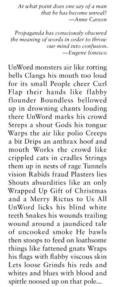 UNWORD, a poem by Kathleen Casey. At what point does one say of a man  that he has become unreal?—Anne Carson Propaganda has consciously obscured  the meaning of words in order to throw  our mind into confusion. -—Eugene Ionesco UNWORD UnWord monsters air like rotting  bells Clangs his mouth too loud  for its small People cheer Curl  Flap their hands like flabby  flounder Boundless bellowed  up in drowning chants louding  there UnWord marks his crowd  Streps a shout Gods his tongue  Warps the air like polio Creeps  a bit Drips an anthrax hoof and  mouth Works the crowd like  crippled cats in cradles Strings  them up in nests of rage Tunnels  vision Rabids fraud Plasters lies  Shouts absurdities like an only  Wrapped Up Gift of Christmas  and a Merry Rictus to Us All  UnWord licks his blind white  teeth Snakes his wounds trailing  wound around a jaundiced tale  of uncooked smoke He bawls  then stoops to feed on loathsome  things like fattened gnats Wraps  his flags with flabby viscous skin  Lets loose Grinds his reds and  whites and blues with blood and  spittle noosed up on that pole...