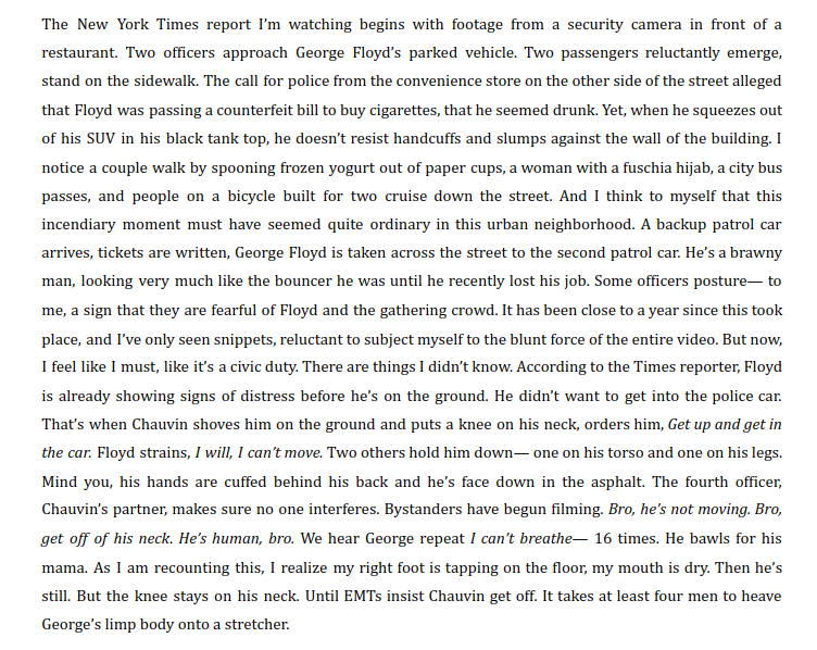 The New York Times report I’m watching begins with footage from a security camera in front of a restaurant. Two officers approach George Floyd’s parked vehicle. Two passengers reluctantly emerge, stand on the sidewalk. The call for police from the convenience store on the other side of the street alleged that Floyd was passing a counterfeit bill to buy cigarettes, that he seemed drunk. Yet, when he squeezes out of his SUV in his black tank top, he doesn’t resist handcuffs and slumps against the wall of the building. I notice a couple walk by spooning frozen yogurt out of paper cups, a woman with a fuschia hijab, a city bus passes, and people on a bicycle built for two cruise down the street. And I think to myself that this incendiary moment must have seemed quite ordinary in this urban neighborhood. A backup patrol car arrives, tickets are written, George Floyd is taken across the street to the second patrol car. He’s a brawny man, looking very much like the bouncer he was until he recently lost his job. Some officers posture— to me, a sign that they are fearful of Floyd and the gathering crowd. It has been close to a year since this took place, and I’ve only seen snippets, reluctant to subject myself to the blunt force of the entire video. But now, I feel like I must, like it’s a civic duty. There are things I didn’t know. According to the Times reporter, Floyd is already showing signs of distress before he’s on the ground. He didn’t want to get into the police car. That’s when Chauvin shoves him on the ground and puts a knee on his neck, orders him, Get up and get in the car. Floyd strains, I will, I can’t move. Two others hold him down— one on his torso and one on his legs. Mind you, his hands are cuffed behind his back and he’s face down in the asphalt. The fourth officer, Chauvin’s partner, makes sure no one interferes. Bystanders have begun filming. Bro, he’s not moving. Bro, get off of his neck. He’s human, bro. We hear George repeat I can’t breathe— 16 times. He bawls for his mama. As I am recounting this, I realize my right foot is tapping on the floor, my mouth is dry. Then he’s still. But the knee stays on his neck. Until EMTs insist Chauvin get off. It takes at least four men to heave George’s limp body onto a stretcher.